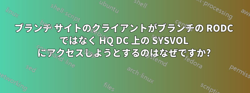 ブランチ サイトのクライアントがブランチの RODC ではなく HQ DC 上の SYSVOL にアクセスしようとするのはなぜですか?