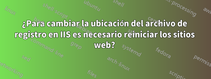 ¿Para cambiar la ubicación del archivo de registro en IIS es necesario reiniciar los sitios web?
