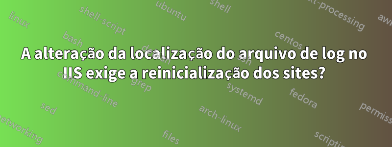 A alteração da localização do arquivo de log no IIS exige a reinicialização dos sites?