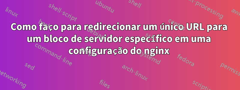 Como faço para redirecionar um único URL para um bloco de servidor específico em uma configuração do nginx