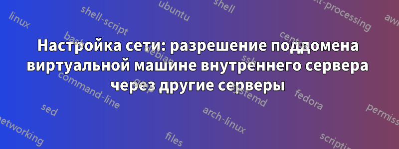 Настройка сети: разрешение поддомена виртуальной машине внутреннего сервера через другие серверы