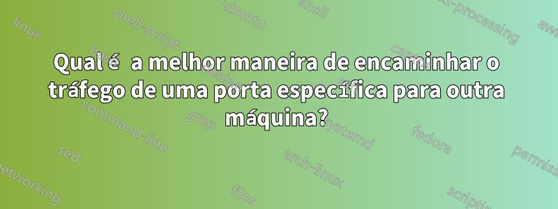 Qual é a melhor maneira de encaminhar o tráfego de uma porta específica para outra máquina?