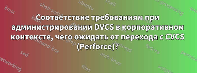 Соответствие требованиям при администрировании DVCS в корпоративном контексте, чего ожидать от перехода с CVCS (Perforce)?