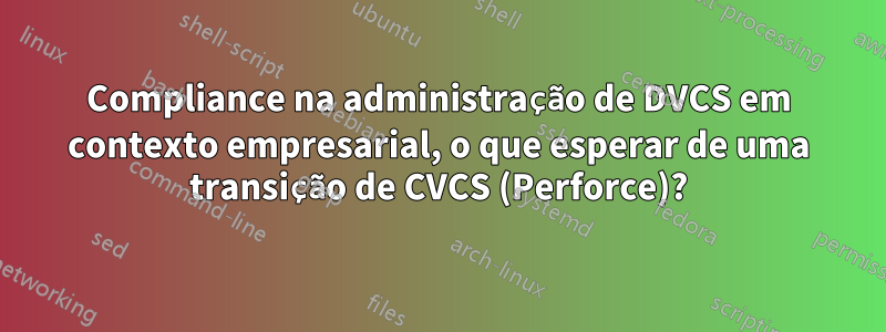 Compliance na administração de DVCS em contexto empresarial, o que esperar de uma transição de CVCS (Perforce)?