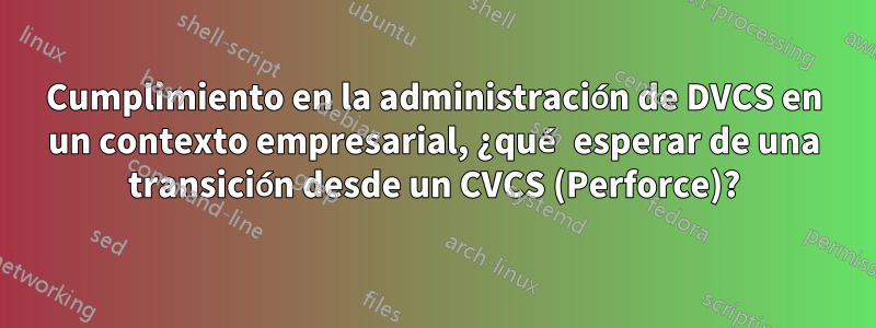 Cumplimiento en la administración de DVCS en un contexto empresarial, ¿qué esperar de una transición desde un CVCS (Perforce)?