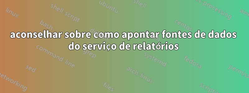 aconselhar sobre como apontar fontes de dados do serviço de relatórios