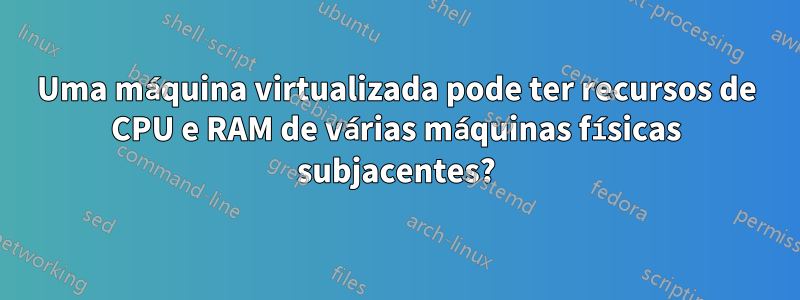 Uma máquina virtualizada pode ter recursos de CPU e RAM de várias máquinas físicas subjacentes?