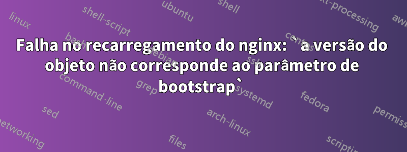 Falha no recarregamento do nginx: `a versão do objeto não corresponde ao parâmetro de bootstrap`