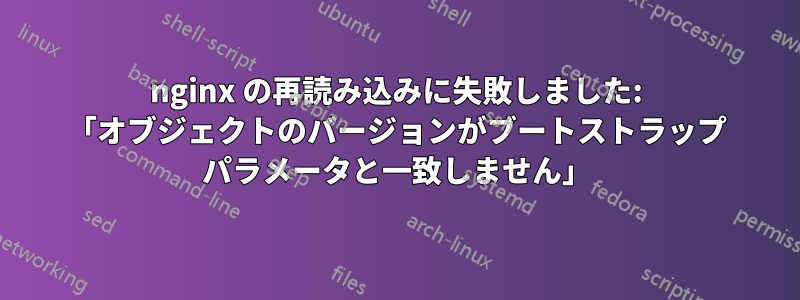 nginx の再読み込みに失敗しました: 「オブジェクトのバージョンがブートストラップ パラメータと一致しません」