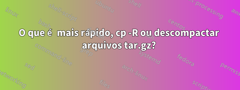 O que é mais rápido, cp -R ou descompactar arquivos tar.gz?