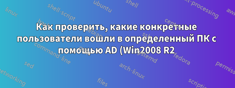 Как проверить, какие конкретные пользователи вошли в определенный ПК с помощью AD (Win2008 R2)?