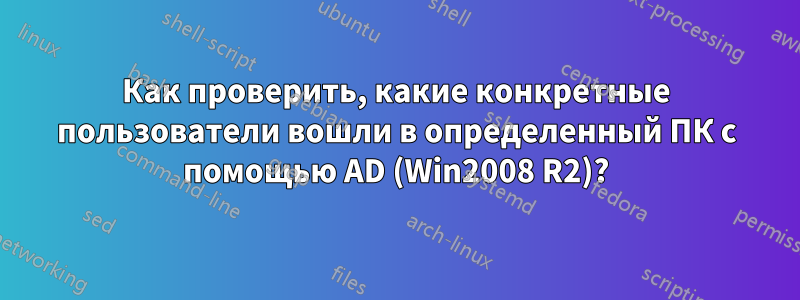 Как проверить, какие конкретные пользователи вошли в определенный ПК с помощью AD (Win2008 R2)?