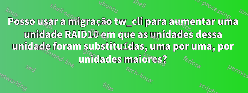 Posso usar a migração tw_cli para aumentar uma unidade RAID10 em que as unidades dessa unidade foram substituídas, uma por uma, por unidades maiores?