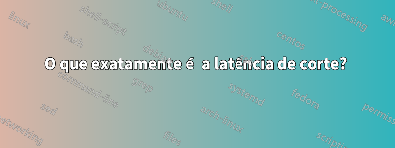O que exatamente é a latência de corte?