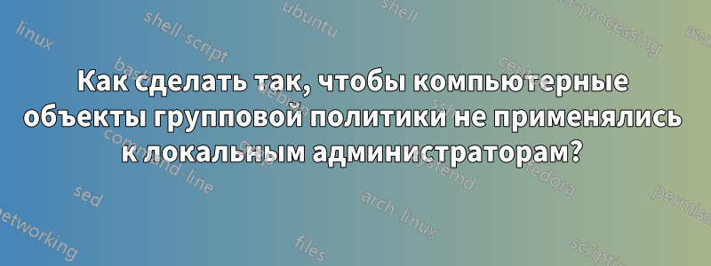 Как сделать так, чтобы компьютерные объекты групповой политики не применялись к локальным администраторам?