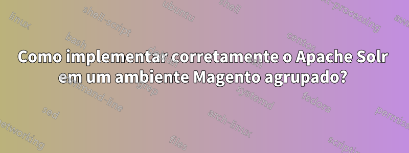 Como implementar corretamente o Apache Solr em um ambiente Magento agrupado?