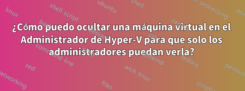 ¿Cómo puedo ocultar una máquina virtual en el Administrador de Hyper-V para que solo los administradores puedan verla?