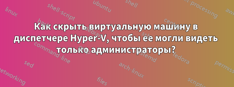 Как скрыть виртуальную машину в диспетчере Hyper-V, чтобы ее могли видеть только администраторы?