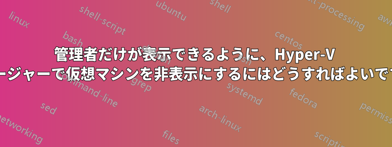 管理者だけが表示できるように、Hyper-V マネージャーで仮想マシンを非表示にするにはどうすればよいですか?