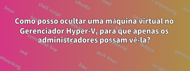 Como posso ocultar uma máquina virtual no Gerenciador Hyper-V, para que apenas os administradores possam vê-la?