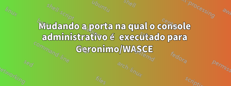 Mudando a porta na qual o console administrativo é executado para Geronimo/WASCE