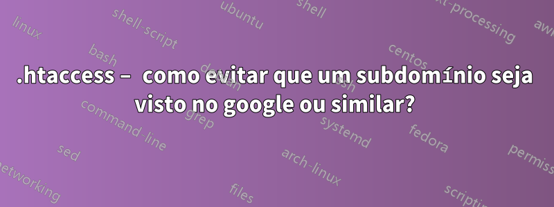 .htaccess – como evitar que um subdomínio seja visto no google ou similar?