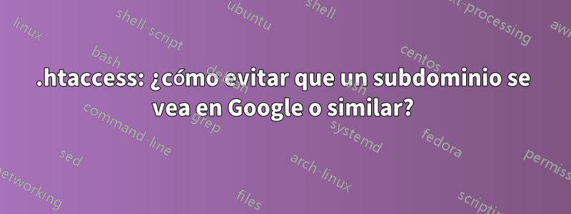 .htaccess: ¿cómo evitar que un subdominio se vea en Google o similar?