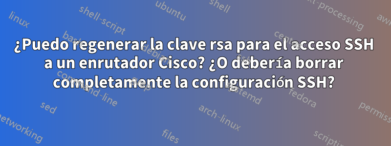 ¿Puedo regenerar la clave rsa para el acceso SSH a un enrutador Cisco? ¿O debería borrar completamente la configuración SSH?