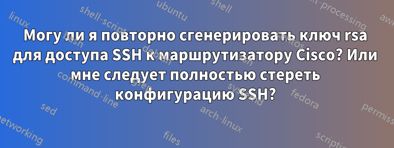 Могу ли я повторно сгенерировать ключ rsa для доступа SSH к маршрутизатору Cisco? Или мне следует полностью стереть конфигурацию SSH?