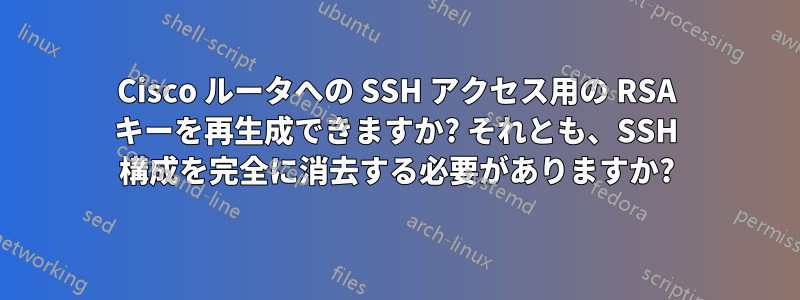 Cisco ルータへの SSH アクセス用の RSA キーを再生成できますか? それとも、SSH 構成を完全に消去する必要がありますか?