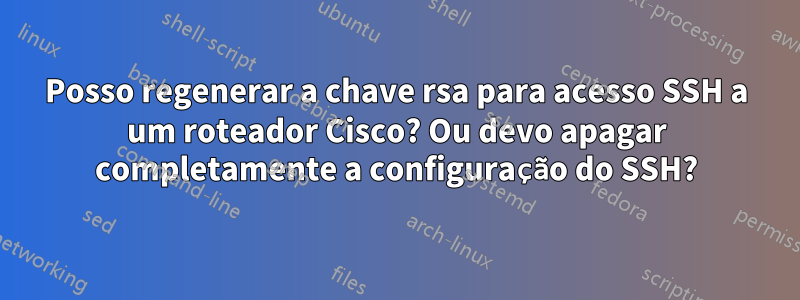 Posso regenerar a chave rsa para acesso SSH a um roteador Cisco? Ou devo apagar completamente a configuração do SSH?