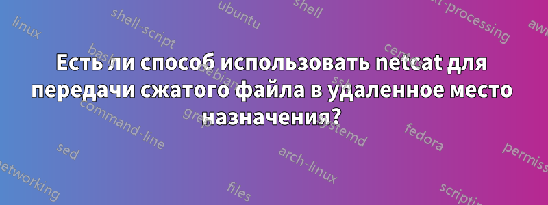 Есть ли способ использовать netcat для передачи сжатого файла в удаленное место назначения?