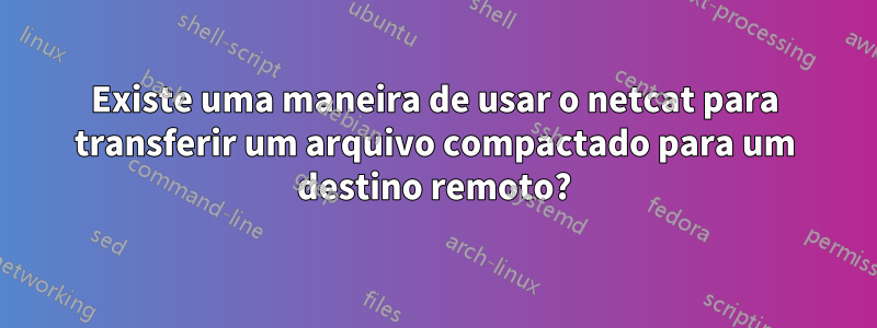Existe uma maneira de usar o netcat para transferir um arquivo compactado para um destino remoto?