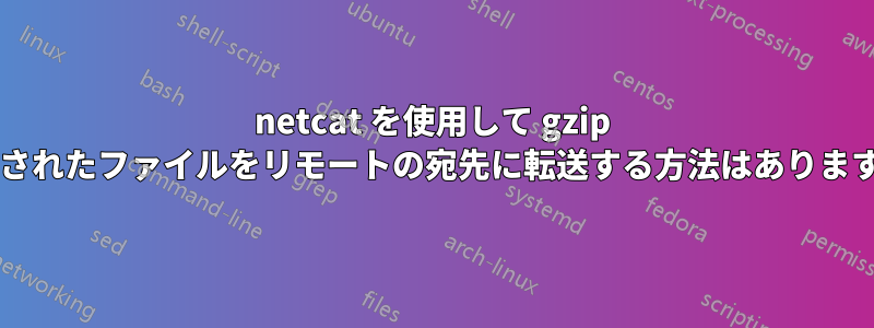 netcat を使用して gzip 圧縮されたファイルをリモートの宛先に転送する方法はありますか?