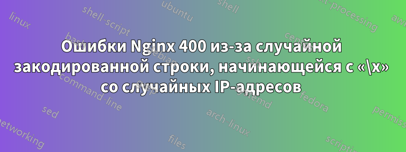 Ошибки Nginx 400 из-за случайной закодированной строки, начинающейся с «\x» со случайных IP-адресов