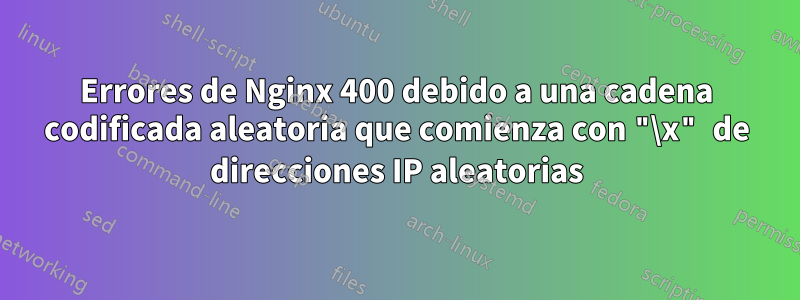 Errores de Nginx 400 debido a una cadena codificada aleatoria que comienza con "\x" de direcciones IP aleatorias