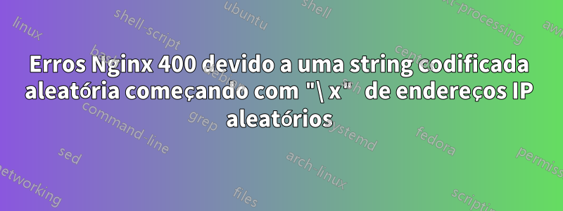 Erros Nginx 400 devido a uma string codificada aleatória começando com "\ x" de endereços IP aleatórios
