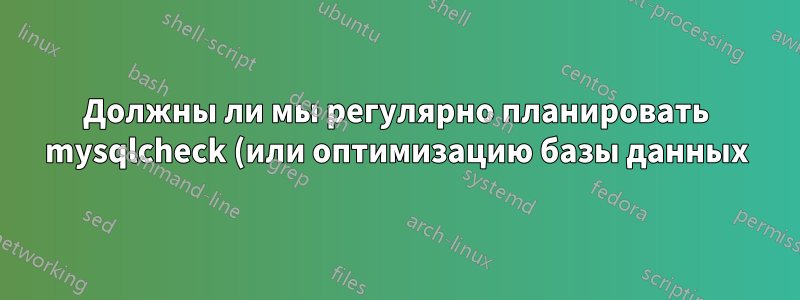 Должны ли мы регулярно планировать mysqlcheck (или оптимизацию базы данных)?