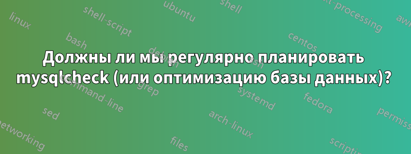 Должны ли мы регулярно планировать mysqlcheck (или оптимизацию базы данных)?