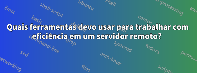 Quais ferramentas devo usar para trabalhar com eficiência em um servidor remoto? 