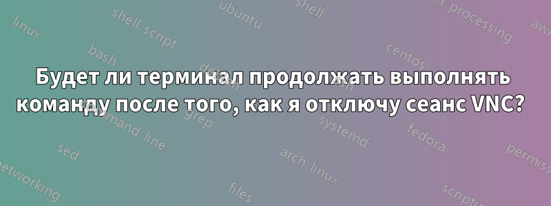 Будет ли терминал продолжать выполнять команду после того, как я отключу сеанс VNC? 