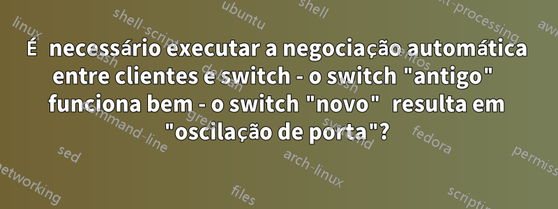 É necessário executar a negociação automática entre clientes e switch - o switch "antigo" funciona bem - o switch "novo" resulta em "oscilação de porta"?