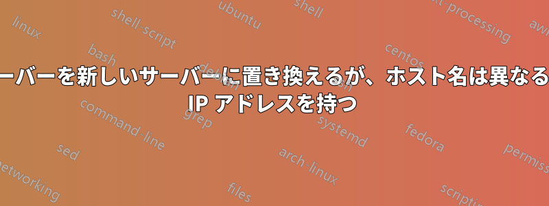 古いサーバーを新しいサーバーに置き換えるが、ホスト名は異なるが同じ IP アドレスを持つ