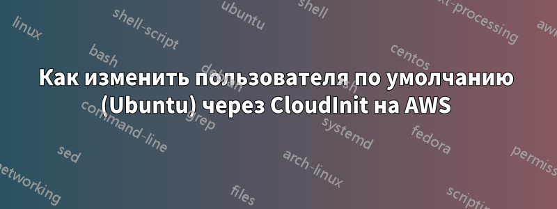 Как изменить пользователя по умолчанию (Ubuntu) через CloudInit на AWS