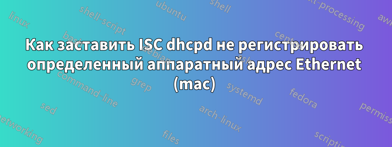 Как заставить ISC dhcpd не регистрировать определенный аппаратный адрес Ethernet (mac)