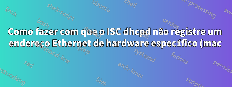 Como fazer com que o ISC dhcpd não registre um endereço Ethernet de hardware específico (mac)