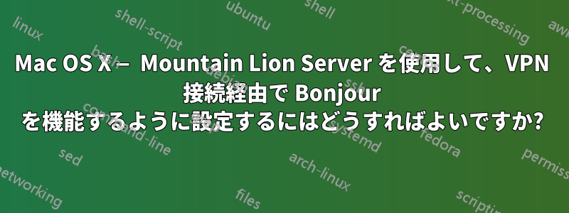 Mac OS X — Mountain Lion Server を使用して、VPN 接続経由で Bonjour を機能するように設定するにはどうすればよいですか?