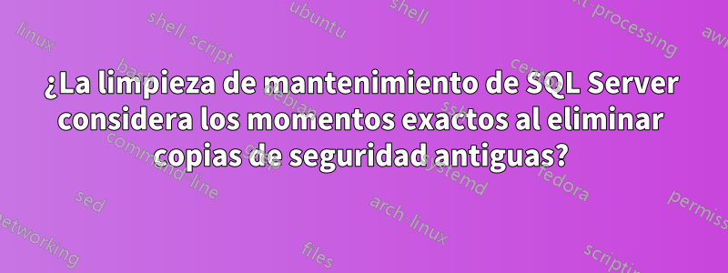 ¿La limpieza de mantenimiento de SQL Server considera los momentos exactos al eliminar copias de seguridad antiguas?
