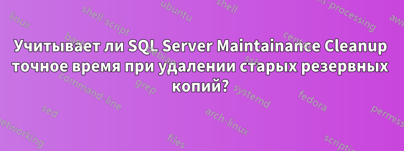 Учитывает ли SQL Server Maintainance Cleanup точное время при удалении старых резервных копий?