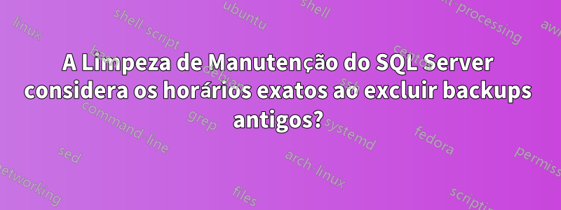 A Limpeza de Manutenção do SQL Server considera os horários exatos ao excluir backups antigos?